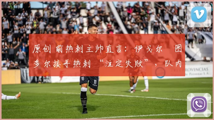 原创 前热刺主帅直言:伊戈尔・图多尔接手热刺 “注定失败”,队内氛围 “ toxic 至极”