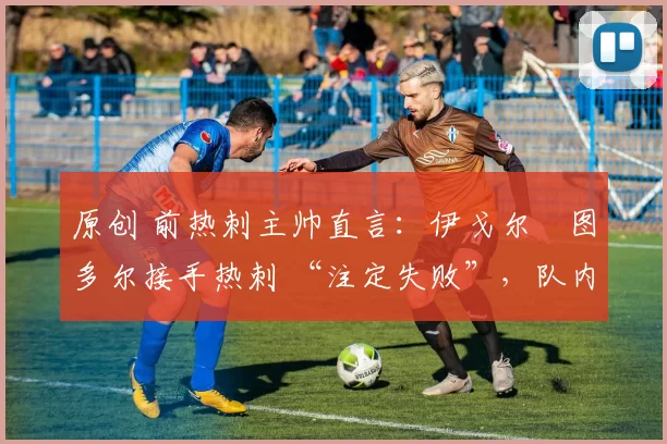原创 前热刺主帅直言:伊戈尔・图多尔接手热刺 “注定失败”,队内氛围 “ toxic 至极”