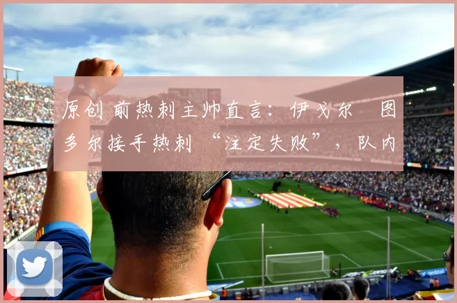原创 前热刺主帅直言:伊戈尔・图多尔接手热刺 “注定失败”,队内氛围 “ toxic 至极”