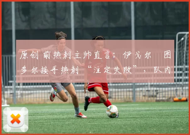 原创 前热刺主帅直言:伊戈尔・图多尔接手热刺 “注定失败”,队内氛围 “ toxic 至极”