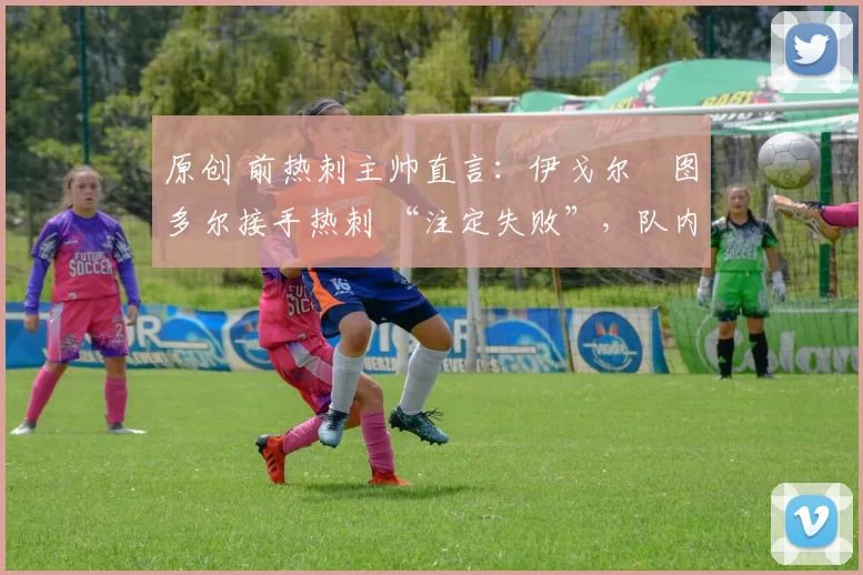 原创 前热刺主帅直言:伊戈尔・图多尔接手热刺 “注定失败”,队内氛围 “ toxic 至极”