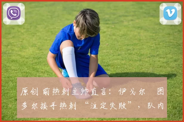 原创 前热刺主帅直言:伊戈尔・图多尔接手热刺 “注定失败”,队内氛围 “ toxic 至极”