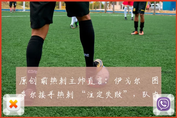 原创 前热刺主帅直言：伊戈尔・图多尔接手热刺 “注定失败”，队内氛围 “ toxic 至极”