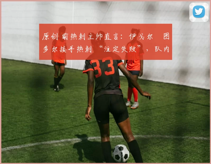 原创 前热刺主帅直言:伊戈尔・图多尔接手热刺 “注定失败”,队内氛围 “ toxic 至极”