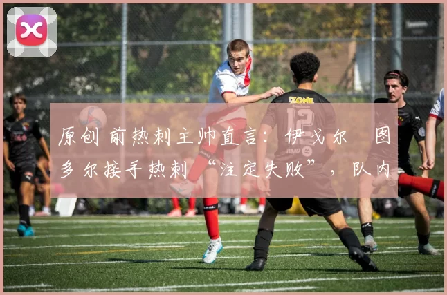 原创 前热刺主帅直言:伊戈尔・图多尔接手热刺 “注定失败”,队内氛围 “ toxic 至极”
