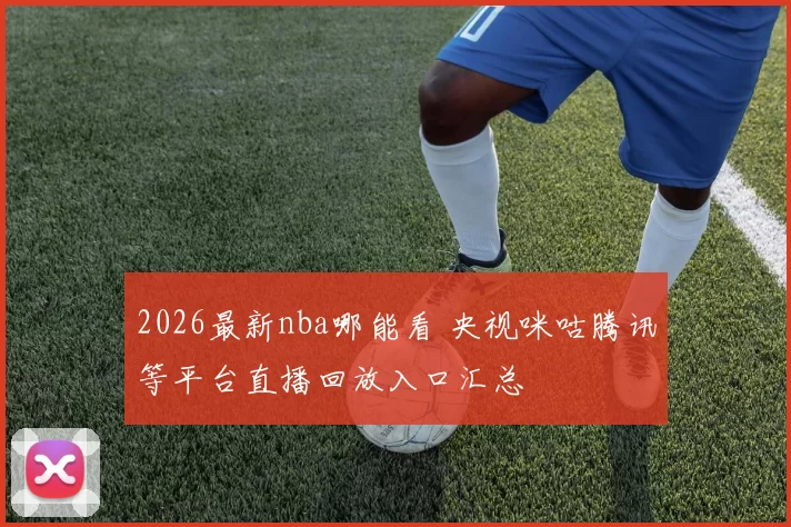 2026最新nba哪能看 央视咪咕腾讯等平台直播回放入口汇总