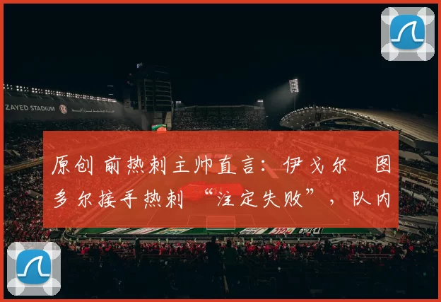 原创 前热刺主帅直言:伊戈尔・图多尔接手热刺 “注定失败”,队内氛围 “ toxic 至极”