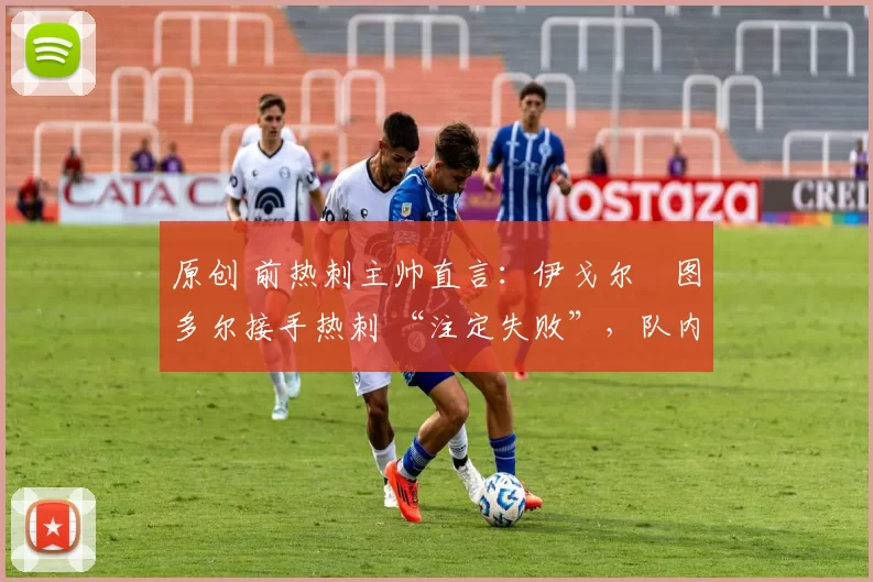 原创 前热刺主帅直言:伊戈尔・图多尔接手热刺 “注定失败”,队内氛围 “ toxic 至极”