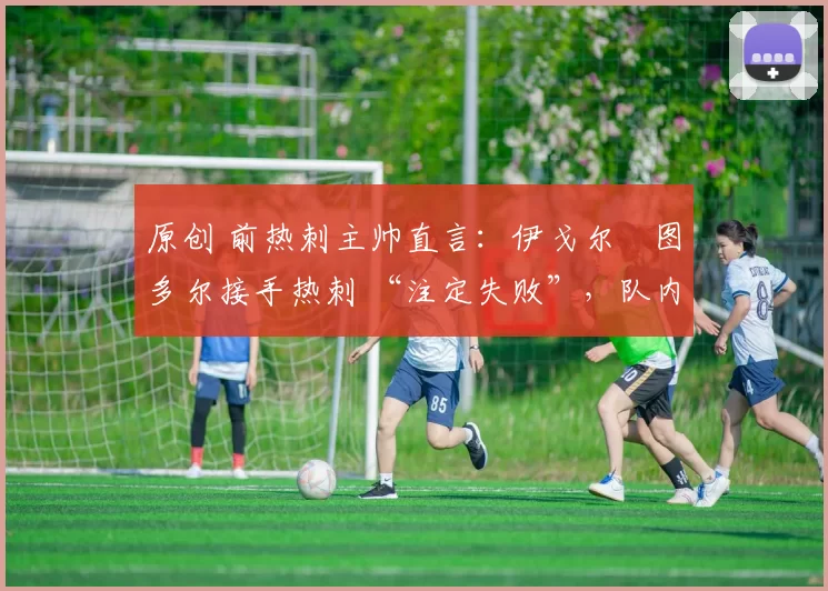 原创 前热刺主帅直言:伊戈尔・图多尔接手热刺 “注定失败”,队内氛围 “ toxic 至极”