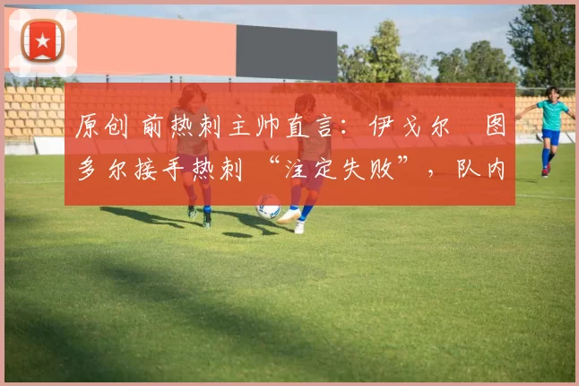 原创 前热刺主帅直言：伊戈尔・图多尔接手热刺 “注定失败”，队内氛围 “ toxic 至极”