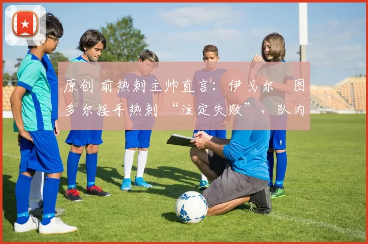 原创 前热刺主帅直言:伊戈尔・图多尔接手热刺 “注定失败”,队内氛围 “ toxic 至极”