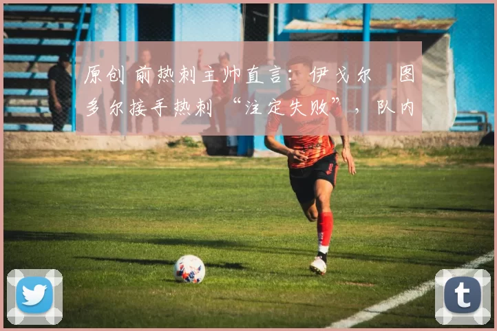 原创 前热刺主帅直言:伊戈尔・图多尔接手热刺 “注定失败”,队内氛围 “ toxic 至极”