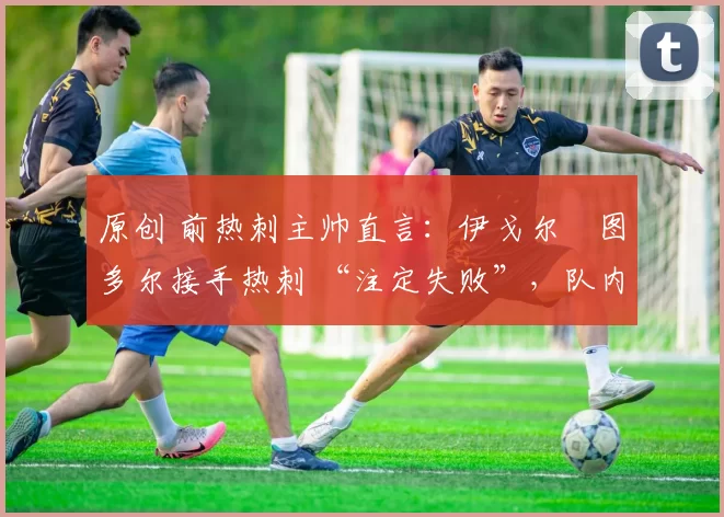 原创 前热刺主帅直言:伊戈尔・图多尔接手热刺 “注定失败”,队内氛围 “ toxic 至极”