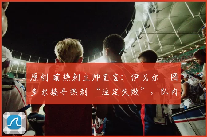 原创 前热刺主帅直言:伊戈尔・图多尔接手热刺 “注定失败”,队内氛围 “ toxic 至极”