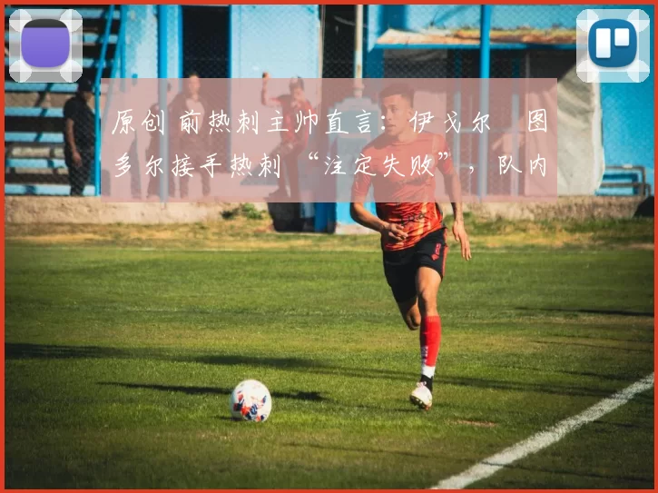 原创 前热刺主帅直言：伊戈尔・图多尔接手热刺 “注定失败”，队内氛围 “ toxic 至极”