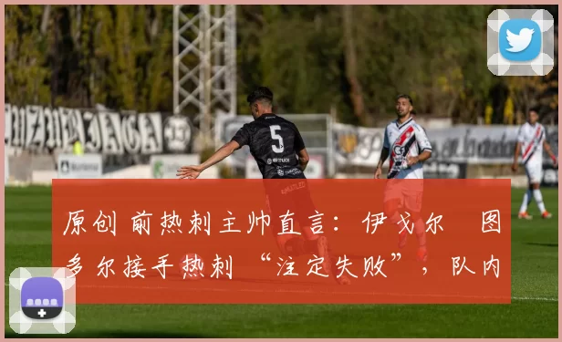 原创 前热刺主帅直言：伊戈尔・图多尔接手热刺 “注定失败”，队内氛围 “ toxic 至极”
