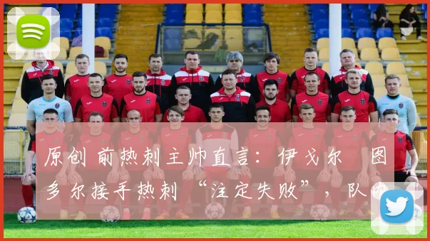 原创 前热刺主帅直言:伊戈尔・图多尔接手热刺 “注定失败”,队内氛围 “ toxic 至极”
