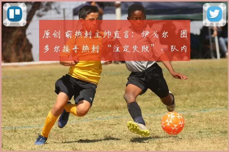 原创 前热刺主帅直言:伊戈尔・图多尔接手热刺 “注定失败”,队内氛围 “ toxic 至极”