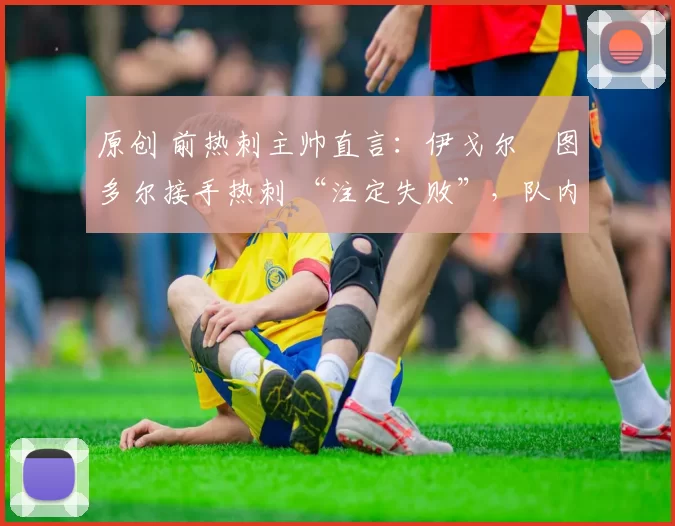 原创 前热刺主帅直言:伊戈尔・图多尔接手热刺 “注定失败”,队内氛围 “ toxic 至极”