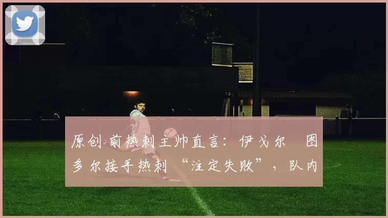 原创 前热刺主帅直言：伊戈尔・图多尔接手热刺 “注定失败”，队内氛围 “ toxic 至极”