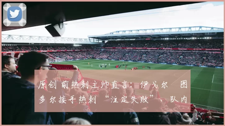 原创 前热刺主帅直言:伊戈尔・图多尔接手热刺 “注定失败”,队内氛围 “ toxic 至极”