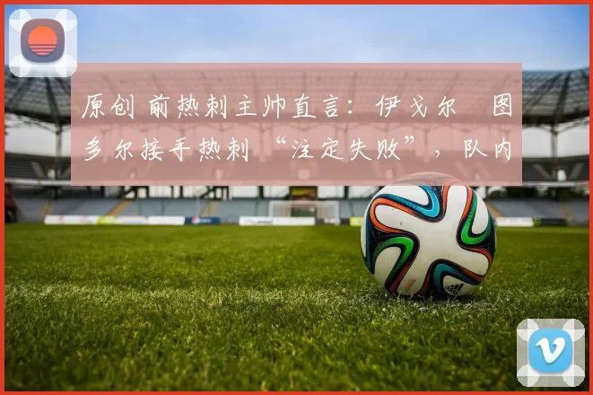 原创 前热刺主帅直言：伊戈尔・图多尔接手热刺 “注定失败”，队内氛围 “ toxic 至极”