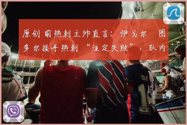 原创 前热刺主帅直言：伊戈尔・图多尔接手热刺 “注定失败”，队内氛围 “ toxic 至极”