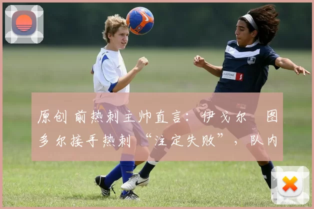 原创 前热刺主帅直言:伊戈尔・图多尔接手热刺 “注定失败”,队内氛围 “ toxic 至极”