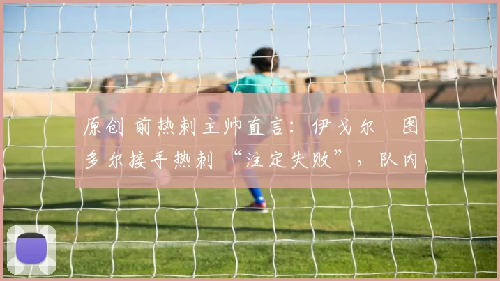 原创 前热刺主帅直言：伊戈尔・图多尔接手热刺 “注定失败”，队内氛围 “ toxic 至极”