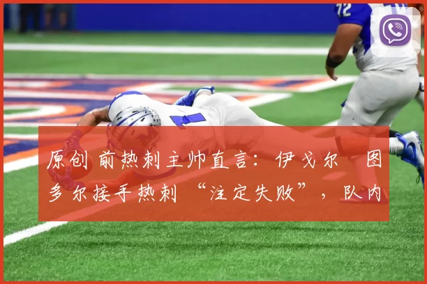 原创 前热刺主帅直言:伊戈尔・图多尔接手热刺 “注定失败”,队内氛围 “ toxic 至极”