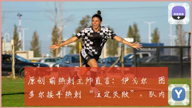 原创 前热刺主帅直言:伊戈尔・图多尔接手热刺 “注定失败”,队内氛围 “ toxic 至极”