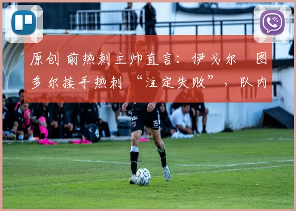 原创 前热刺主帅直言：伊戈尔・图多尔接手热刺 “注定失败”，队内氛围 “ toxic 至极”