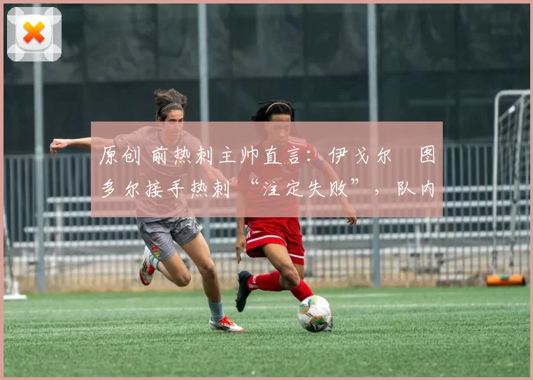 原创 前热刺主帅直言:伊戈尔・图多尔接手热刺 “注定失败”,队内氛围 “ toxic 至极”