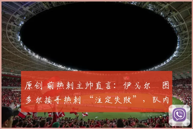 原创 前热刺主帅直言：伊戈尔・图多尔接手热刺 “注定失败”，队内氛围 “ toxic 至极”