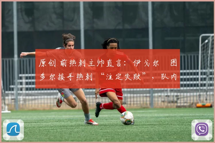 原创 前热刺主帅直言:伊戈尔・图多尔接手热刺 “注定失败”,队内氛围 “ toxic 至极”