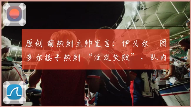 原创 前热刺主帅直言：伊戈尔・图多尔接手热刺 “注定失败”，队内氛围 “ toxic 至极”