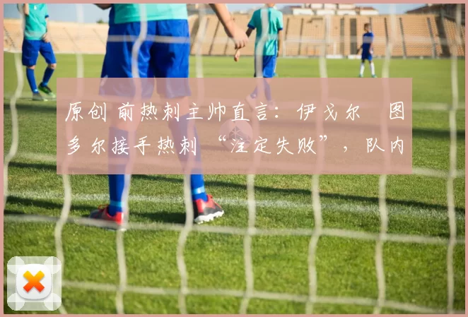 原创 前热刺主帅直言：伊戈尔・图多尔接手热刺 “注定失败”，队内氛围 “ toxic 至极”