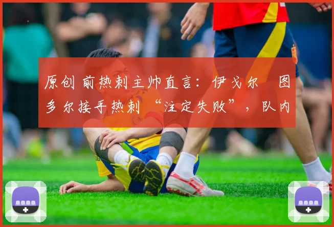 原创 前热刺主帅直言:伊戈尔・图多尔接手热刺 “注定失败”,队内氛围 “ toxic 至极”