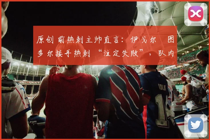 原创 前热刺主帅直言:伊戈尔・图多尔接手热刺 “注定失败”,队内氛围 “ toxic 至极”