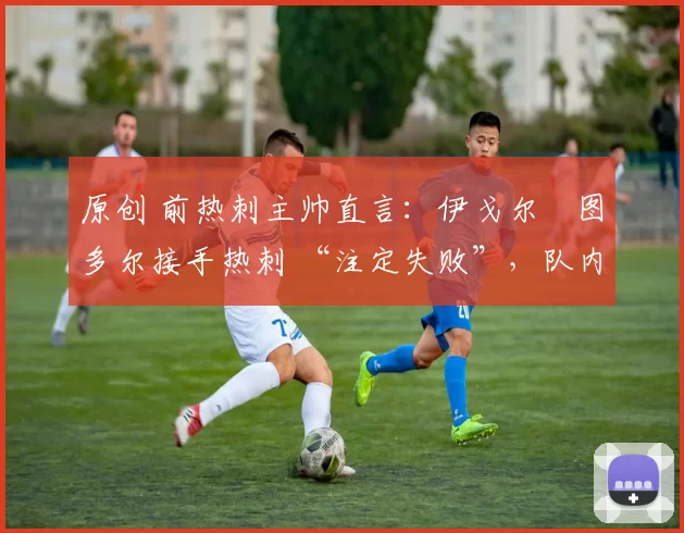 原创 前热刺主帅直言:伊戈尔・图多尔接手热刺 “注定失败”,队内氛围 “ toxic 至极”