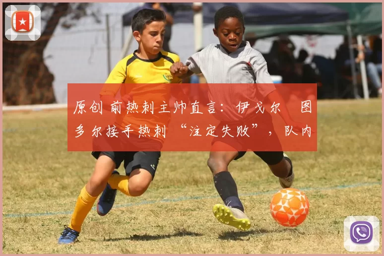原创 前热刺主帅直言:伊戈尔・图多尔接手热刺 “注定失败”,队内氛围 “ toxic 至极”