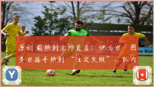 原创 前热刺主帅直言:伊戈尔・图多尔接手热刺 “注定失败”,队内氛围 “ toxic 至极”