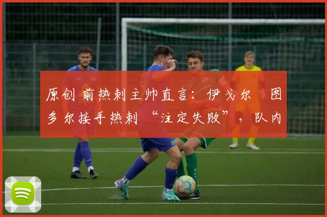 原创 前热刺主帅直言:伊戈尔・图多尔接手热刺 “注定失败”,队内氛围 “ toxic 至极”