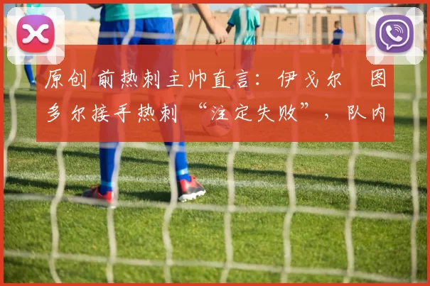 原创 前热刺主帅直言:伊戈尔・图多尔接手热刺 “注定失败”,队内氛围 “ toxic 至极”