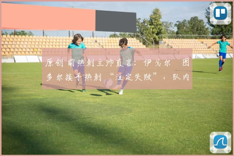 原创 前热刺主帅直言:伊戈尔・图多尔接手热刺 “注定失败”,队内氛围 “ toxic 至极”