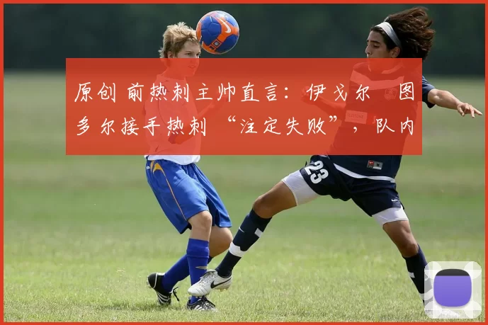 原创 前热刺主帅直言:伊戈尔・图多尔接手热刺 “注定失败”,队内氛围 “ toxic 至极”