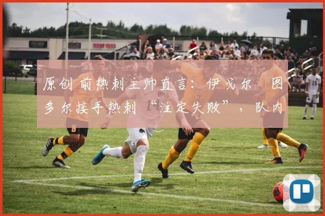 原创 前热刺主帅直言:伊戈尔・图多尔接手热刺 “注定失败”,队内氛围 “ toxic 至极”