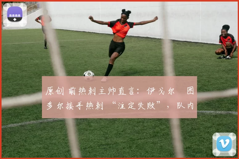 原创 前热刺主帅直言:伊戈尔・图多尔接手热刺 “注定失败”,队内氛围 “ toxic 至极”