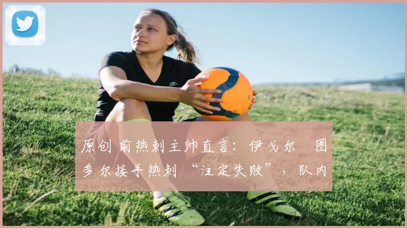 原创 前热刺主帅直言:伊戈尔・图多尔接手热刺 “注定失败”,队内氛围 “ toxic 至极”