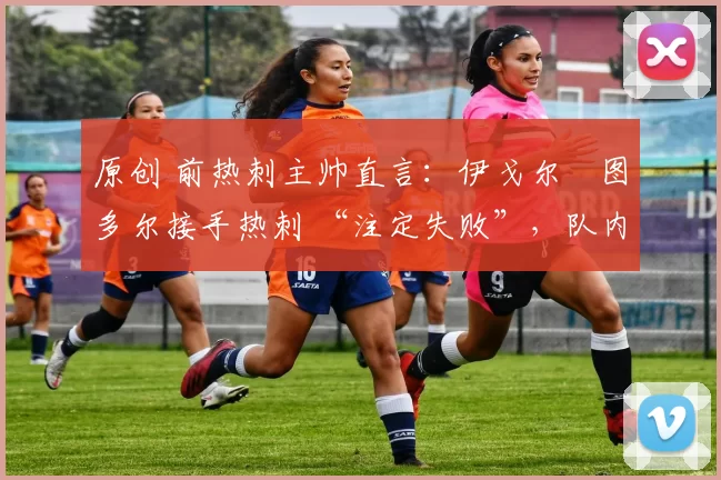 原创 前热刺主帅直言:伊戈尔・图多尔接手热刺 “注定失败”,队内氛围 “ toxic 至极”